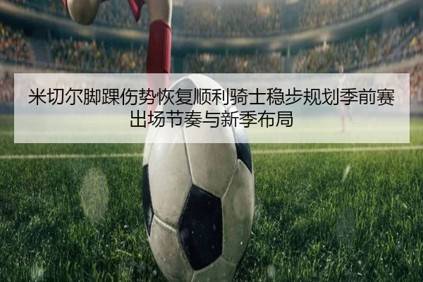 米切尔脚踝伤势恢复顺利骑士稳步规划季前赛出场节奏与新季布局